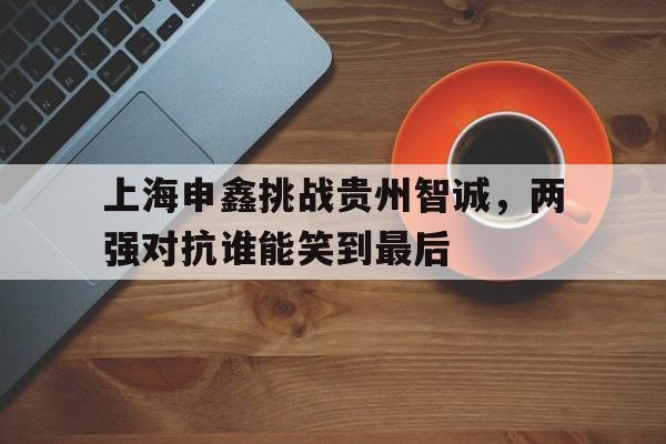 1xBit体育官网-上海申鑫挑战贵州智诚，两强对抗谁能笑到最后的简单介绍