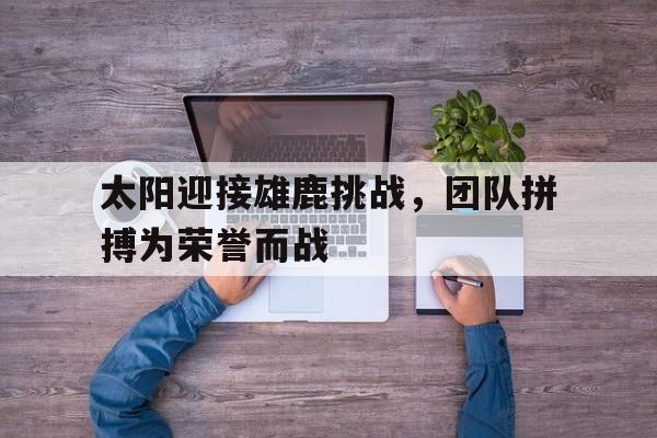 1xBit体育官网登录网址-太阳迎接雄鹿挑战，团队拼搏为荣誉而战的简单介绍
