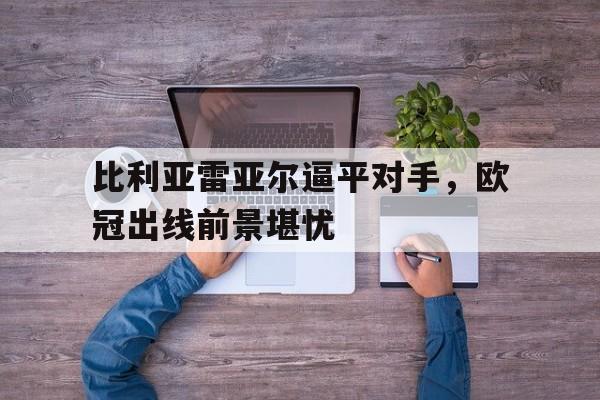 关于比利亚雷亚尔逼平对手，欧冠出线前景堪忧的信息